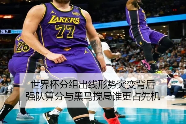 世界杯分组出线形势突变背后 强队算分与黑马搅局谁更占先机