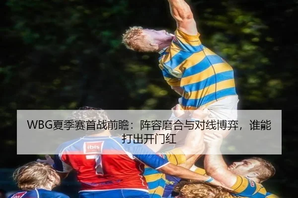 WBG夏季赛首战前瞻：阵容磨合与对线博弈，谁能打出开门红