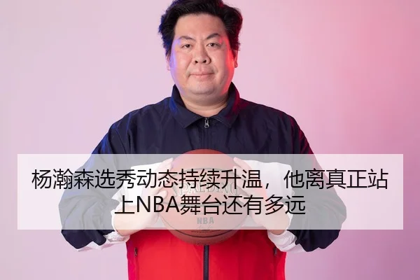 杨瀚森选秀动态持续升温，他离真正站上NBA舞台还有多远